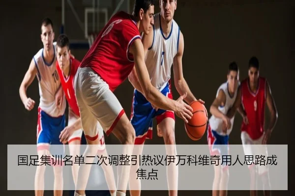 国足集训名单二次调整引热议伊万科维奇用人思路成焦点