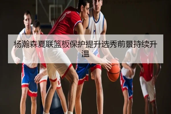 杨瀚森夏联篮板保护提升选秀前景持续升温