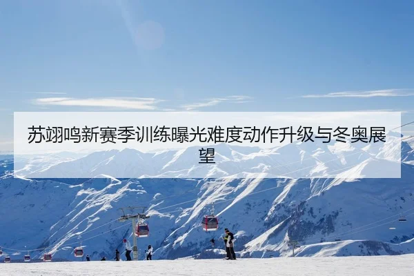 苏翊鸣新赛季训练曝光难度动作升级与冬奥展望