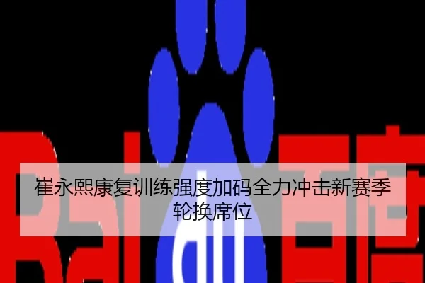 崔永熙康复训练强度加码全力冲击新赛季轮换席位