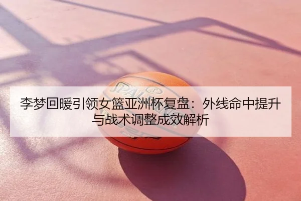 李梦回暖引领女篮亚洲杯复盘：外线命中提升与战术调整成效解析