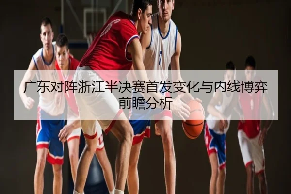 广东对阵浙江半决赛首发变化与内线博弈前瞻分析