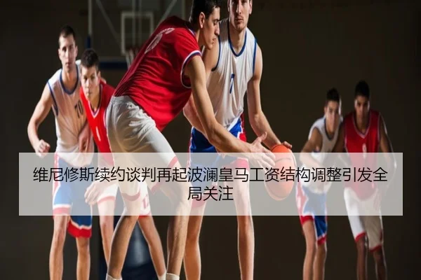 维尼修斯续约谈判再起波澜皇马工资结构调整引发全局关注