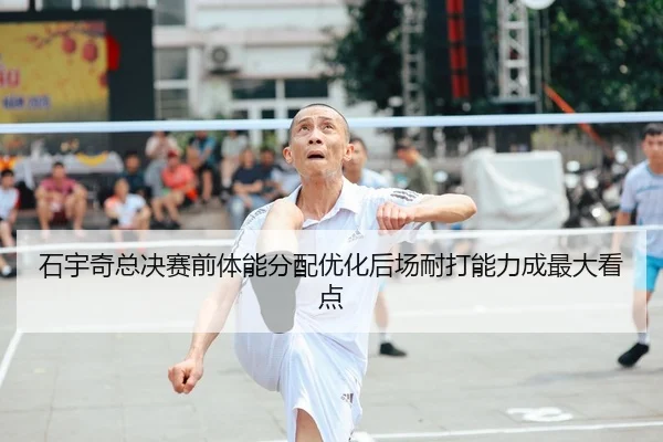 石宇奇总决赛前体能分配优化后场耐打能力成最大看点