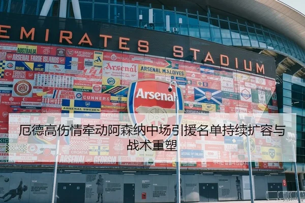 厄德高伤情牵动阿森纳中场引援名单持续扩容与战术重塑