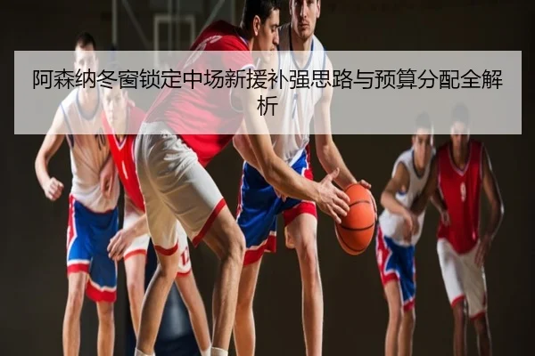 阿森纳冬窗锁定中场新援补强思路与预算分配全解析