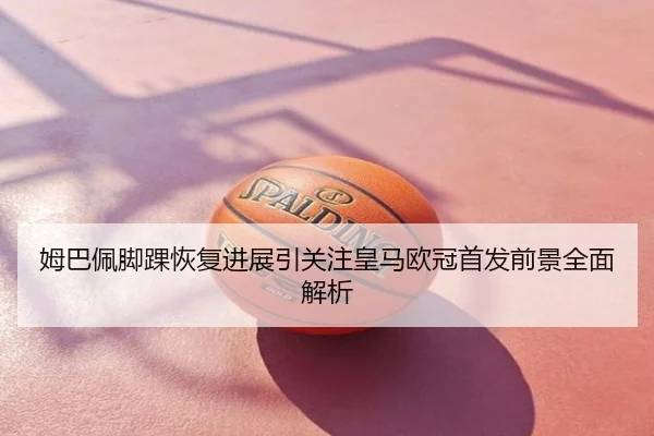 姆巴佩脚踝恢复进展引关注皇马欧冠首发前景全面解析