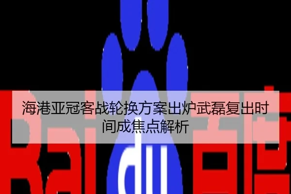 海港亚冠客战轮换方案出炉武磊复出时间成焦点解析